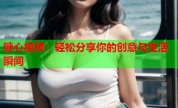 糖心视频：轻松分享你的创意与生活瞬间