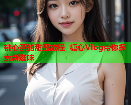 桃心茶的甜蜜旅程 糖心Vlog带你探索新滋味  第2张