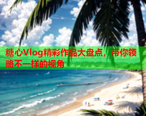 糖心Vlog精彩作品大盘点，带你领略不一样的视角  第1张