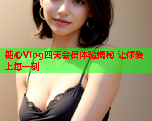 糖心Vlog四天会员体验揭秘 让你爱上每一刻  第2张