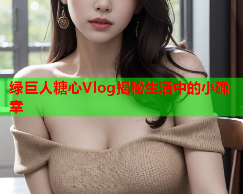 绿巨人糖心Vlog揭秘生活中的小确幸  第1张