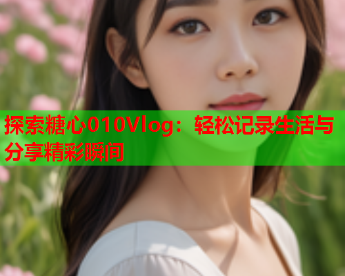 探索糖心010Vlog：轻松记录生活与分享精彩瞬间  第1张