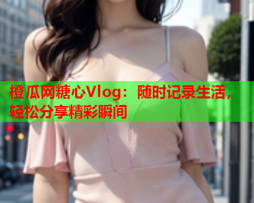 橙瓜网糖心Vlog：随时记录生活，轻松分享精彩瞬间  第2张