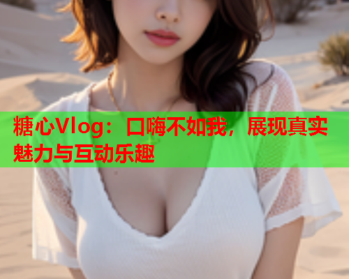 糖心Vlog：口嗨不如我，展现真实魅力与互动乐趣  第2张