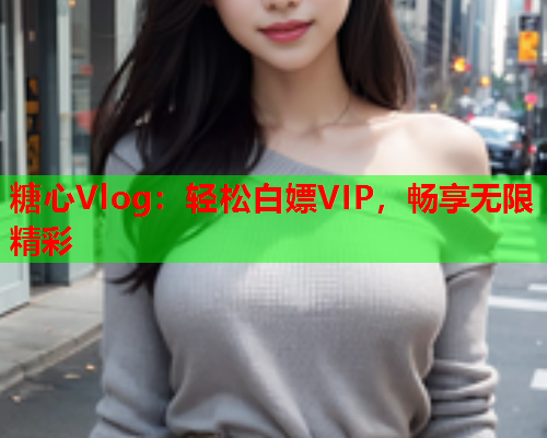 糖心Vlog：轻松白嫖VIP，畅享无限精彩  第1张