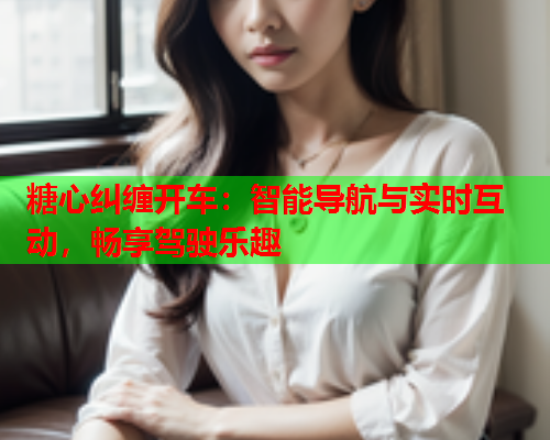 糖心纠缠开车：智能导航与实时互动，畅享驾驶乐趣  第1张