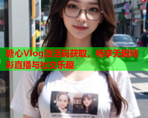 糖心Vlog激活码获取，畅享无限精彩直播与社交乐趣  第2张