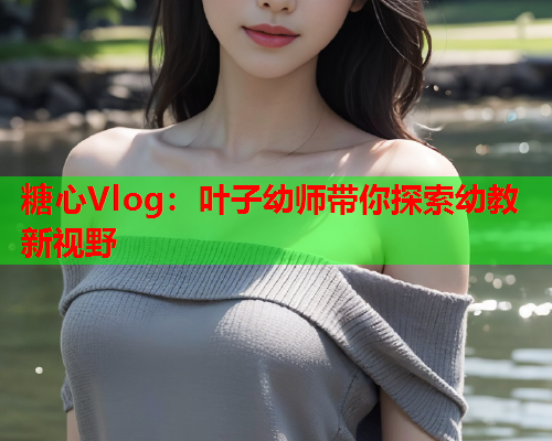 糖心Vlog：叶子幼师带你探索幼教新视野  第1张