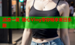 清凉一夏 糖心Vlog带你畅享夏日乐趣