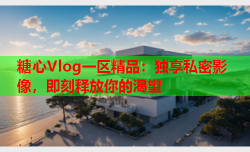 糖心Vlog一区精品：独享私密影像，即刻释放你的渴望