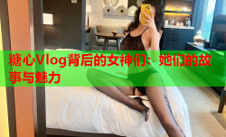 糖心Vlog背后的女神们：她们的故事与魅力