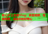 糖心沪上名媛Vlog：麻豆视频，在线观看，满足你的好奇心