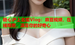 糖心沪上名媛Vlog：麻豆视频，在线观看，满足你的好奇心