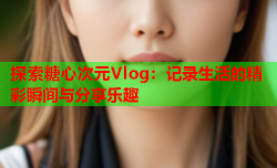 探索糖心次元Vlog：记录生活的精彩瞬间与分享乐趣