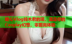 糖心Vlog铃木君的瑶，满足你的Cosplay幻想，零距离体验