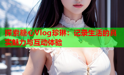 探索糖心Vlog珍琳：记录生活的真实魅力与互动体验