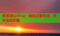 探索糖心Vlog：轻松记录生活，尽享互动乐趣