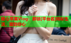 糖心苹果Vlog：解锁[平台名]精彩生活，甜到你心