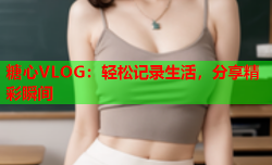 糖心VLOG：轻松记录生活，分享精彩瞬间