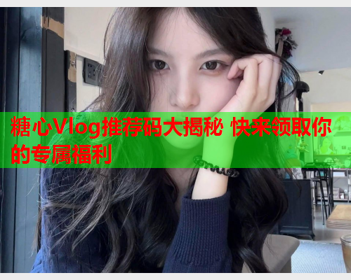 糖心Vlog推荐码大揭秘 快来领取你的专属福利  第2张