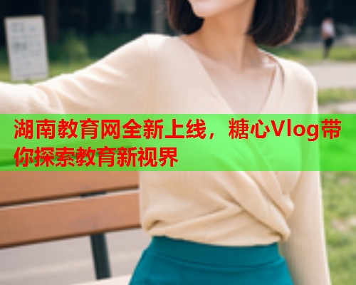 湖南教育网全新上线，糖心Vlog带你探索教育新视界  第2张