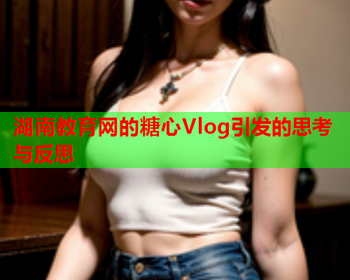 湖南教育网的糖心Vlog引发的思考与反思  第1张