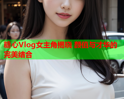 糖心Vlog女主角揭晓 颜值与才华的完美结合  第1张