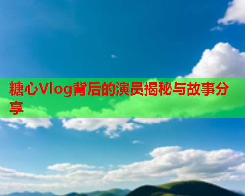 糖心Vlog背后的演员揭秘与故事分享  第2张