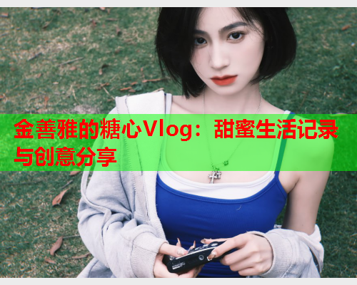 金善雅的糖心Vlog：甜蜜生活记录与创意分享  第2张