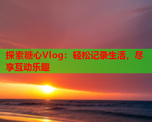 探索糖心Vlog：轻松记录生活，尽享互动乐趣  第1张