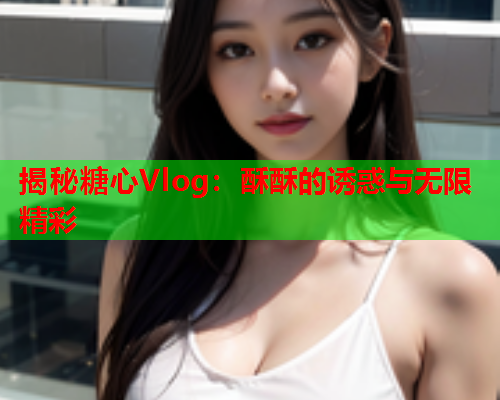 揭秘糖心Vlog：酥酥的诱惑与无限精彩  第1张