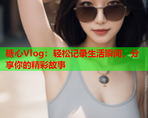 糖心Vlog：轻松记录生活瞬间，分享你的精彩故事  第1张