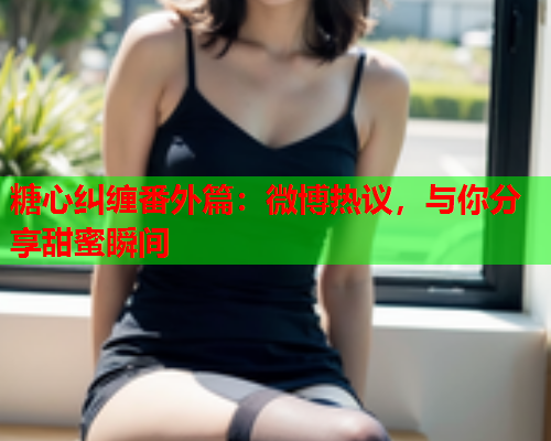 糖心纠缠番外篇：微博热议，与你分享甜蜜瞬间  第2张