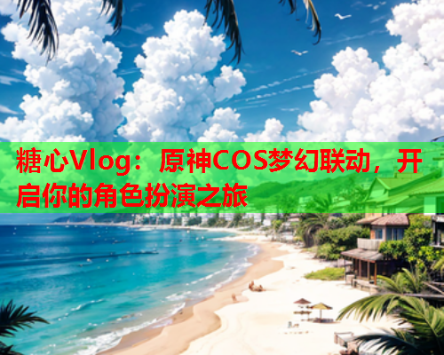 糖心Vlog：原神COS梦幻联动，开启你的角色扮演之旅  第1张