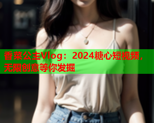 香菜公主Vlog：2024糖心短视频，无限创意等你发掘  第1张