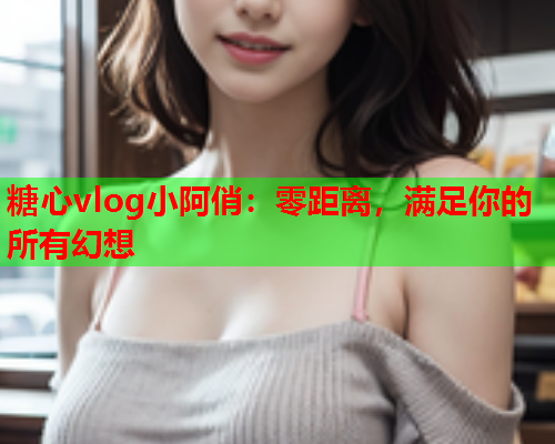 糖心vlog小阿俏：零距离，满足你的所有幻想  第1张