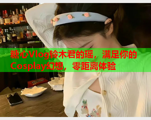 糖心Vlog铃木君的瑶，满足你的Cosplay幻想，零距离体验  第2张