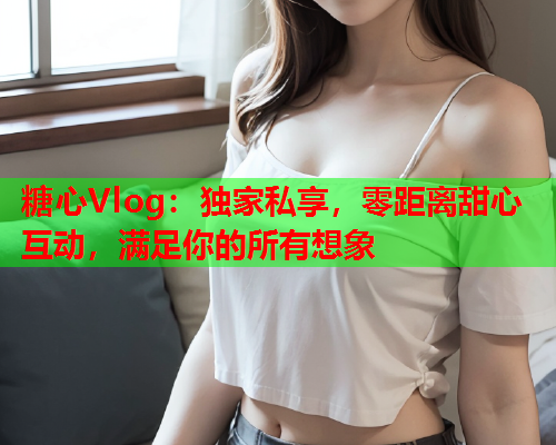 糖心Vlog：独家私享，零距离甜心互动，满足你的所有想象  第1张